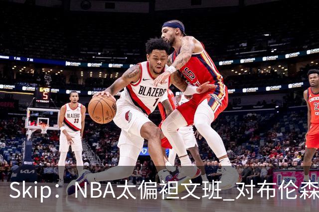 Skip：NBA太偏袒文班 对布伦森做出扎扎垫伦纳德脚的动作却没被吹